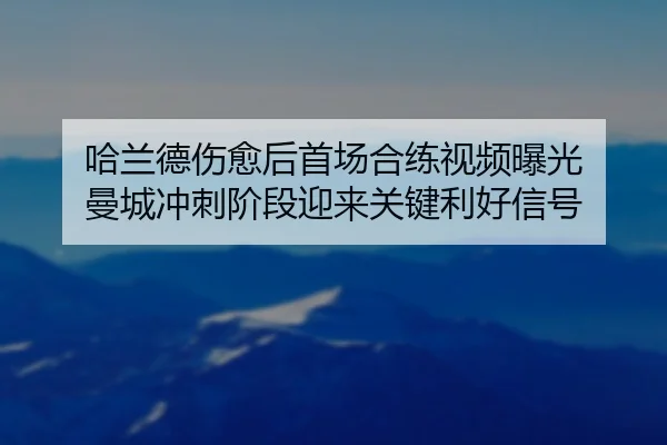 哈兰德伤愈后首场合练视频曝光 曼城冲刺阶段迎来关键利好信号