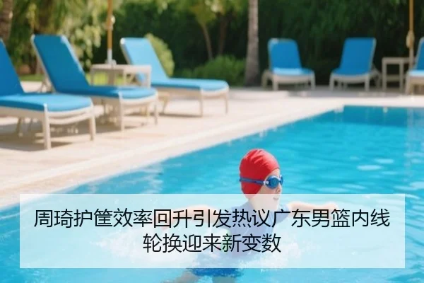 周琦护筐效率回升引发热议广东男篮内线轮换迎来新变数