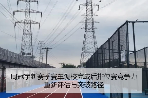 周冠宇新赛季赛车调校完成后排位赛竞争力重新评估与突破路径
